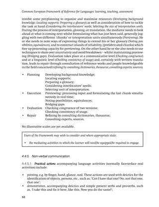 Common European Framework of Reference for Languages: learning, teaching, assessment

involve some pre-planning to organise and maximise resources (Developing background
knowledge; Locating supports; Preparing a glossary) as well as consideration of how to tackle
the task at hand (Considering the interlocutors’ needs; Selecting the size of interpretation unit).
During the process of interpretation, glossing, or translation, the mediator needs to look
ahead at what is coming next whilst formulating what has just been said, generally jug-
gling with two different ‘chunks’ or interpretation units simultaneously (Previewing). He
or she needs to note ways of expressing things to extend his or her glossary (Noting pos-
sibilities, equivalences), and to construct islands of reliability, (prefabricated chunks) which
free up processing capacity for previewing. On the other hand he or she also needs to use
techniques to skate over uncertainty and avoid breakdown – whilst maintaining preview-
ing (Bridging gaps). Evaluation takes place at a communicative level (Checking congruence)
and at a linguistic level (Checking consistency of usage) and, certainly with written transla-
tion, leads to repair through consultation of reference works and people knowledgeable
in the ﬁeld concerned (reﬁning by consulting dictionaries, thesaurus; consulting experts, sources).

• Planning         Developing background knowledge;
                   Locating supports;
                   Preparing a glossary;
                   Considering interlocutors’ needs;
                   Selecting unit of interpretation.
• Execution        Previewing: processing input and formulating the last chunk simulta-
                   neously in real time;
                   Noting possibilities, equivalences;
                   Bridging gaps.
• Evaluation       Checking congruence of two versions;
                   Checking consistency of usage.
• Repair           Reﬁning by consulting dictionaries, thesaurus;
                   Consulting experts, sources.

No illustrative scales are yet available.

 Users of the Framework may wish to consider and where appropriate state:

 • the mediating activities in which the learner will need/be equipped/be required to engage.



4.4.5 Non-verbal communication

4.4.5.1 Practical actions accompanying language activities (normally face-to-face oral
activities) include:

• pointing, e.g. by ﬁnger, hand, glance, nod. These actions are used with deictics for the
  identiﬁcation of objects, persons, etc., such as, ‘Can I have that one? No, not that one,
  that one’;
• demonstration, accompanying deictics and simple present verbs and pro-verbs, such
  as, ‘I take this and ﬁx it here, like this. Now you do the same!’;

88
 