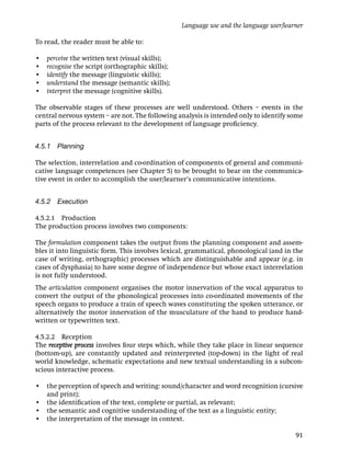 Language use and the language user/learner

To read, the reader must be able to:

•   perceive the written text (visual skills);
•   recognise the script (orthographic skills);
•   identify the message (linguistic skills);
•   understand the message (semantic skills);
•   interpret the message (cognitive skills).

The observable stages of these processes are well understood. Others – events in the
central nervous system – are not. The following analysis is intended only to identify some
parts of the process relevant to the development of language proﬁciency.


4.5.1 Planning

The selection, interrelation and co-ordination of components of general and communi-
cative language competences (see Chapter 5) to be brought to bear on the communica-
tive event in order to accomplish the user/learner’s communicative intentions.


4.5.2 Execution

4.5.2.1 Production
The production process involves two components:

The formulation component takes the output from the planning component and assem-
bles it into linguistic form. This involves lexical, grammatical, phonological (and in the
case of writing, orthographic) processes which are distinguishable and appear (e.g. in
cases of dysphasia) to have some degree of independence but whose exact interrelation
is not fully understood.
The articulation component organises the motor innervation of the vocal apparatus to
convert the output of the phonological processes into co-ordinated movements of the
speech organs to produce a train of speech waves constituting the spoken utterance, or
alternatively the motor innervation of the musculature of the hand to produce hand-
written or typewritten text.

4.5.2.2 Reception
The receptive process involves four steps which, while they take place in linear sequence
(bottom-up), are constantly updated and reinterpreted (top-down) in the light of real
world knowledge, schematic expectations and new textual understanding in a subcon-
scious interactive process.

• the perception of speech and writing: sound/character and word recognition (cursive
  and print);
• the identiﬁcation of the text, complete or partial, as relevant;
• the semantic and cognitive understanding of the text as a linguistic entity;
• the interpretation of the message in context.

                                                                                         91
 