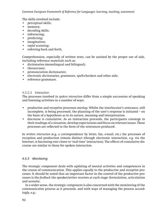 Common European Framework of Reference for Languages: learning, teaching, assessment

The skills involved include:
• perceptual skills;
• memory;
• decoding skills;
• inferencing;
• predicting;
• imagination;
• rapid scanning;
• referring back and forth.

Comprehension, especially of written texts, can be assisted by the proper use of aids,
including reference materials such as:
• dictionaries (monolingual and bilingual);
• thesauruses;
• pronunciation dictionaries;
• electronic dictionaries, grammars, spell-checkers and other aids;
• reference grammars.



4.5.2.3 Interaction
The processes involved in spoken interaction differ from a simple succession of speaking
and listening activities in a number of ways:

• productive and receptive processes overlap. Whilst the interlocutor’s utterance, still
  incomplete, is being processed, the planning of the user’s response is initiated – on
  the basis of a hypothesis as to its nature, meaning and interpretation.
• discourse is cumulative. As an interaction proceeds, the participants converge in
  their readings of a situation, develop expectations and focus on relevant issues. These
  processes are reﬂected in the form of the utterances produced.

In written interaction (e.g. a correspondence by letter, fax, e-mail, etc.) the processes of
reception and production remain distinct (though electronic interaction, e.g. via the
Internet, is becoming ever closer to ‘real time’ interaction). The effects of cumulative dis-
course are similar to those for spoken interaction.



4.5.3 Monitoring

The strategic component deals with updating of mental activities and competences in
the course of communication. This applies equally to the productive and receptive pro-
cesses. It should be noted that an important factor in the control of the productive pro-
cesses is the feedback the speaker/writer receives at each stage: formulation, articulation
and acoustic.
  In a wider sense, the strategic component is also concerned with the monitoring of the
communicative process as it proceeds, and with ways of managing the process accord-
ingly, e.g.:

92
 