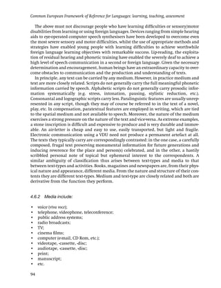 Common European Framework of Reference for Languages: learning, teaching, assessment

   The above must not discourage people who have learning difﬁculties or sensory/motor
disabilities from learning or using foreign languages. Devices ranging from simple hearing
aids to eye-operated computer speech synthesisers have been developed to overcome even
the most severe sensory and motor difﬁculties, whilst the use of appropriate methods and
strategies have enabled young people with learning difﬁculties to achieve worthwhile
foreign language learning objectives with remarkable success. Lip-reading, the exploita-
tion of residual hearing and phonetic training have enabled the severely deaf to achieve a
high level of speech communication in a second or foreign language. Given the necessary
determination and encouragement, human beings have an extraordinary capacity to over-
come obstacles to communication and the production and understanding of texts.
   In principle, any text can be carried by any medium. However, in practice medium and
text are more closely related. Scripts do not generally carry the full meaningful phonetic
information carried by speech. Alphabetic scripts do not generally carry prosodic infor-
mation systematically (e.g. stress, intonation, pausing, stylistic reduction, etc.).
Consonantal and logographic scripts carry less. Paralinguistic features are usually unrep-
resented in any script, though they may of course be referred to in the text of a novel,
play, etc. In compensation, paratextual features are employed in writing, which are tied
to the spatial medium and not available to speech. Moreover, the nature of the medium
exercises a strong pressure on the nature of the text and vice-versa. As extreme examples,
a stone inscription is difﬁcult and expensive to produce and is very durable and immov-
able. An air-letter is cheap and easy to use, easily transported, but light and fragile.
Electronic communication using a VDU need not produce a permanent artefact at all.
The texts they typically carry are correspondingly contrasted: in the one case, a carefully
composed, frugal text preserving monumental information for future generations and
inducing reverence for the place and person(s) celebrated, and in the other, a hastily
scribbled personal note of topical but ephemeral interest to the correspondents. A
similar ambiguity of classiﬁcation thus arises between text-types and media to that
between text-types and activities. Books, magazines and newspapers are, from their phys-
ical nature and appearance, different media. From the nature and structure of their con-
tents they are different text-types. Medium and text-type are closely related and both are
derivative from the function they perform.


4.6.2 Media include:

•    voice (viva voce);
•    telephone, videophone, teleconference;
•    public address systems;
•    radio broadcasts;
•    TV;
•    cinema ﬁlms;
•    computer (e-mail, CD Rom, etc.);
•    videotape, -cassette, -disc;
•    audiotape, -cassette, -disc;
•    print;
•    manuscript;
•    etc.

94
 