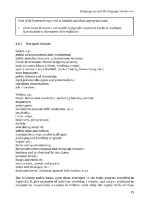 Language use and the language user/learner


 Users of the Framework may wish to consider and where appropriate state:

 • which media the learner will need/be equipped/be required to handle a) receptively
   b) productively c) interactively d) in mediation.



4.6.3 Text-types include:

Spoken, e.g.:
public announcements and instructions;
public speeches, lectures, presentations, sermons;
rituals (ceremonies, formal religious services);
entertainment (drama, shows, readings, songs);
sports commentaries (football, cricket, boxing, horse-racing, etc.);
news broadcasts;
public debates and discussion;
inter-personal dialogues and conversations;
telephone conversations;
job interviews.

Written, e.g.:
books, ﬁction and non-ﬁction, including literary journals;
magazines;
newspapers;
instruction manuals (DIY, cookbooks, etc.);
textbooks;
comic strips;
brochures, prospectuses;
leaﬂets;
advertising material;
public signs and notices;
supermarket, shop, market stall signs;
packaging and labelling on goods;
tickets, etc.;
forms and questionnaires;
dictionaries (monolingual and bilingual), thesauri;
business and professional letters, faxes;
personal letters;
essays and exercises;
memoranda, reports and papers;
notes and messages, etc.;
databases (news, literature, general information, etc.).

The following scales, based upon those developed in the Swiss projects described in
Appendix B, give examples of activities involving a written text output produced in
response to, respectively, a spoken or written input. Only the higher levels of these

                                                                                          95
 