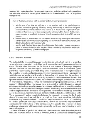 Language use and the language user/learner

Sections 4.6.1 to 4.6.3 conﬁne themselves to text types and the media which carry them.
Matters often dealt with under ‘genre’ are treated in this Framework in 5.2.3 ‘pragmatic
competences’.

   Users of the Framework may wish to consider and where appropriate state:

   • whether and, if so, how, the differences in the medium and in the psycholinguistic
     processes involved in speaking, listening, reading and writing in productive, receptive
     and interactive activities are taken into account a) in the selection, adaptation or com-
     position of the spoken and written texts presented to learners, b) in the way that the learn-
     ers are expected to handle the texts, and c) in the evaluation of the texts which learners
     produce;
   • whether and, if so, how learners and teachers are made critically aware of the textual char-
     acteristics of a) classroom discourse b) testing and examination rubrics and answers, and
     c) instructional and reference materials;
   • whether and, if so, how learners are brought to make the texts they produce more appro-
     priate to: a) their communicative purposes, b) the contexts of use (domains, situations,
     recipients, constraints), c) the media employed.



4.6.4 Texts and activities

The output of the process of language production is a text, which once it is uttered or
written becomes an artefact carried by a particular medium and independent of its pro-
ducer. The text then functions as the input to the process of language reception.
Written artefacts are concrete objects, whether carved in stone, handwritten, typed,
printed or electronically generated. They allow communication to take place despite
the complete separation of producer and receiver in space and/or time – a property on
which human society largely depends. In face-to-face oral interaction the medium is
acoustic, sound waves which are normally ephemeral and irrecoverable. Indeed, few
speakers are able to reproduce in exact detail a text they have just uttered in the course
of conversation. Once it has served its communicative purposes it is discarded from
memory – if indeed it has ever lodged there as a complete entity. However, as a result
of modern technology, sound waves can be recorded and broadcast or stored in another
medium and later reconverted into speech-waves. In this way, the temporo-spatial sep-
aration of producer and receiver is made possible. Furthermore, recordings of sponta-
neous discourse and conversation can be transcribed and analysed at leisure as texts.
There is necessarily a close correlation between the categories proposed for the descrip-
tion of language activities and the texts resulting from those activities. Indeed the
same word may be used for both. ‘Translation’ may denote either the act of translating
or the text produced. Similarly, ‘conversation’, ‘debate’ or ‘interview’ may denote the
communicative interaction of the participants, but equally the sequence of their
exchanged utterances, which constitutes a text of a particular type belonging to a cor-
responding genre.
   All the activities of production, reception, interaction and mediation take place in
time. The real-time nature of speech is apparent, both in the activities of speaking and

                                                                                                 97
 