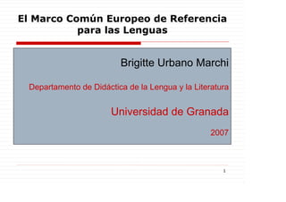 El Marco Común Europeo de Referencia
           para las Lenguas


                         Brigitte Urbano Marchi

 Departamento de Didáctica de la Lengua y la Literatura


                       Universidad de Granada
                                                  2007



                                                     1
 