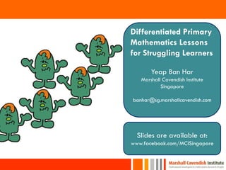 Differentiated Primary
Mathematics Lessons
for Struggling Learners

       Yeap Ban Har
   Marshall Cavendish Institute
           Singapore

banhar@sg.marshallcavendish.com




  Slides are available at:
www.facebook.com/MCISingapore


                                  1
 
