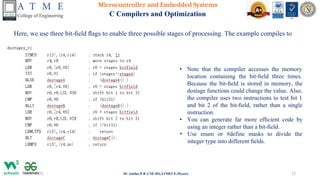 Microcontroller and Embedded Systems
C Compilers and Optimization
Here, we use three bit-ﬁeld ﬂags to enable three possible stages of processing. The example compiles to
28-07-2023 Dr Anitha D B ,CSE-DS,ATMECE,Mysore 12
• Note that the compiler accesses the memory
location containing the bit-ﬁeld three times.
Because the bit-ﬁeld is stored in memory, the
dostage functions could change the value. Also,
the compiler uses two instructions to test bit 1
and bit 2 of the bit-ﬁeld, rather than a single
instruction.
• You can generate far more efﬁcient code by
using an integer rather than a bit-ﬁeld.
• Use enum or #define masks to divide the
integer type into different ﬁelds.
 