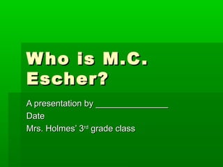 W ho is M.C .
Escher?
A presentation by _______________
Date
Mrs. Holmes’ 3rd grade class
 