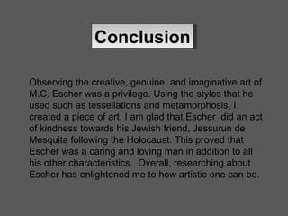 Conclusion Observing the creative, genuine, and imaginative art of M.C. Escher was a privilege. Using the styles that he used such as tessellations and metamorphosis, I created a piece of art. I am glad that Escher  did an act of kindness towards his Jewish friend, Jessurun de Mesquita following the Holocaust. This proved that Escher was a caring and loving man in addition to all his other characteristics.  Overall, researching about Escher has enlightened me to how artistic one can be. 