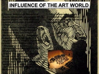 Samuel Jessurun de Mesquita, a graphic art teacher, encouraged him to pursue graphic art – one of the big reasons why Escher dropped out of college M.C. Escher regarded Jessurun as a friend a mentor (Taught Escher) Director of the Dutch Historical Institute in Rome, G.J. Hoogewerff suggested some new works in a magazine article, became published as a book– called Emblematain in 1932 Stopped lull of Escher Frequently attended concerts that influenced him a lot Tried to play piano, flute, and cello, played piano for longest 1932, met Gert Stegeman who was a painter and a etcher with Bas Kist, a friend he met in religious school Art teacher in 1907 taught him how to do linocuts One of artists which greatly contributed to mathematical art Many short animation movies are done after him 