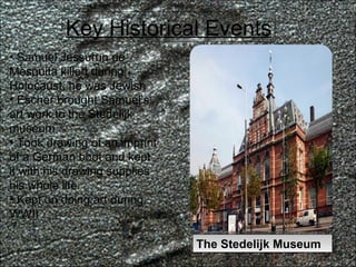 Key Historical Events Samuel Jessurun de Mesquita killed during Holocaust, he was Jewish Escher brought Samuel’s art work to the Stedelijk museum Took drawing of an imprint of a German boot and kept it with his drawing supplies his whole life Kept on doing art during WWII The Stedelijk Museum 