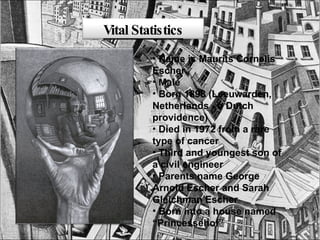 Name is Maurits Cornelis Escher  Male Born 1898 (Leeuwarden, Netherlands - a Dutch providence) Died in 1972 from a rare type of cancer Third and youngest son of a civil engineer Parents name George Arnold Escher and Sarah Gleichman Escher Born into a house named “Princessehof” Vital Statistics 