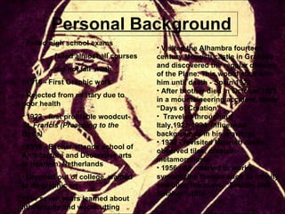 Personal Background Failed high school exams - failed almost all courses - did not fail  math 1916 - First Graphic work Rejected from military due to poor health 1922 - first profitable woodcut-  St. Francis (Preaching to the Birds) 1919 - Escher attends school of Architecture and Decorative arts in Haarlem, Netherlands Dropped out of college, wanted to do graphic art For seven years learned about lithography and woodcutting Visited the Alhambra fourteen century Moorish castle in Granada and discovered the regular division of the Plane. This would stick with him until death - Spain 1922 After brother died in October 1925 in a mountaineering accident, made “Days of Creation” Traveled throughout Italy,1922-1934. Influenced backgrounds in his drawings 1936 - revisited Moorish castle, observed tiles, created metamorphosis 1956 - 58 , started to works symbolizing themes such as infinity and tiling the plane, “Smaller and Smaller” -1956 