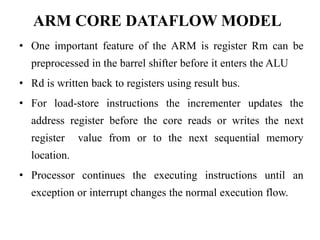 ARM CORE DATAFLOW MODEL
• One important feature of the ARM is register Rm can be
preprocessed in the barrel shifter before it enters the ALU
• Rd is written back to registers using result bus.
• For load-store instructions the incrementer updates the
address register before the core reads or writes the next
register value from or to the next sequential memory
location.
• Processor continues the executing instructions until an
exception or interrupt changes the normal execution flow.
 