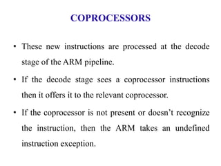 COPROCESSORS
• These new instructions are processed at the decode
stage of the ARM pipeline.
• If the decode stage sees a coprocessor instructions
then it offers it to the relevant coprocessor.
• If the coprocessor is not present or doesn’t recognize
the instruction, then the ARM takes an undefined
instruction exception.
 