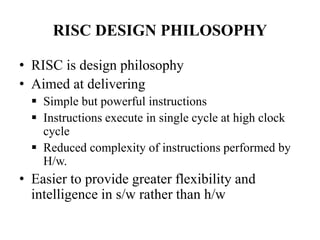 RISC DESIGN PHILOSOPHY
• RISC is design philosophy
• Aimed at delivering
 Simple but powerful instructions
 Instructions execute in single cycle at high clock
cycle
 Reduced complexity of instructions performed by
H/w.
• Easier to provide greater flexibility and
intelligence in s/w rather than h/w
 
