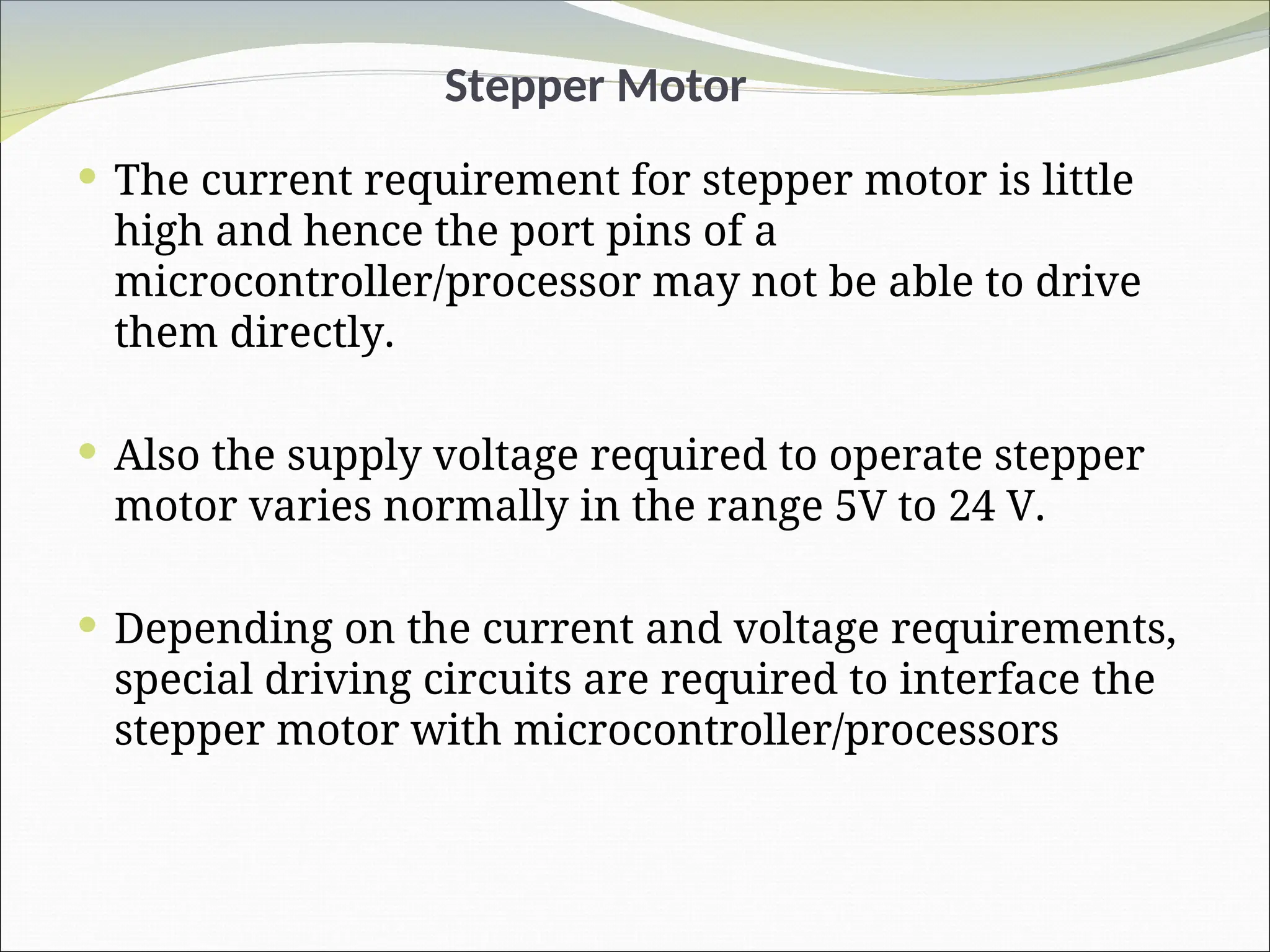 Stepper Motor
 The current requirement for stepper motor is little
high and hence the port pins of a
microcontroller/processor may not be able to drive
them directly.
 Also the supply voltage required to operate stepper
motor varies normally in the range 5V to 24 V.
 Depending on the current and voltage requirements,
special driving circuits are required to interface the
stepper motor with microcontroller/processors
 
