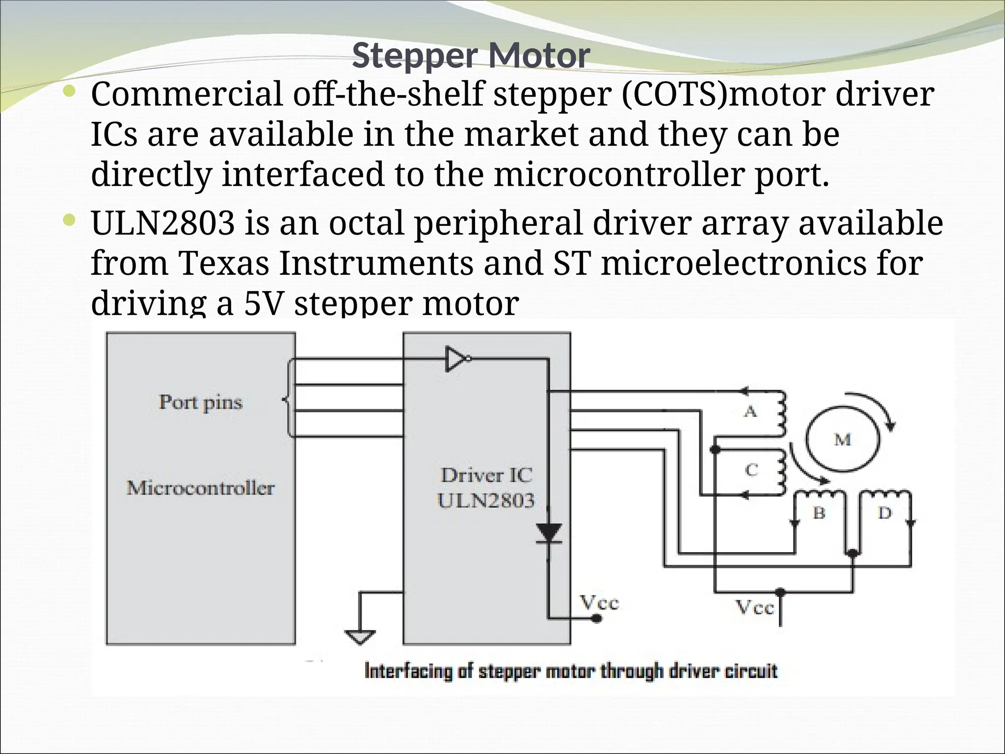 Stepper Motor
 Commercial off-the-shelf stepper (COTS)motor driver
ICs are available in the market and they can be
directly interfaced to the microcontroller port.
 ULN2803 is an octal peripheral driver array available
from Texas Instruments and ST microelectronics for
driving a 5V stepper motor
 