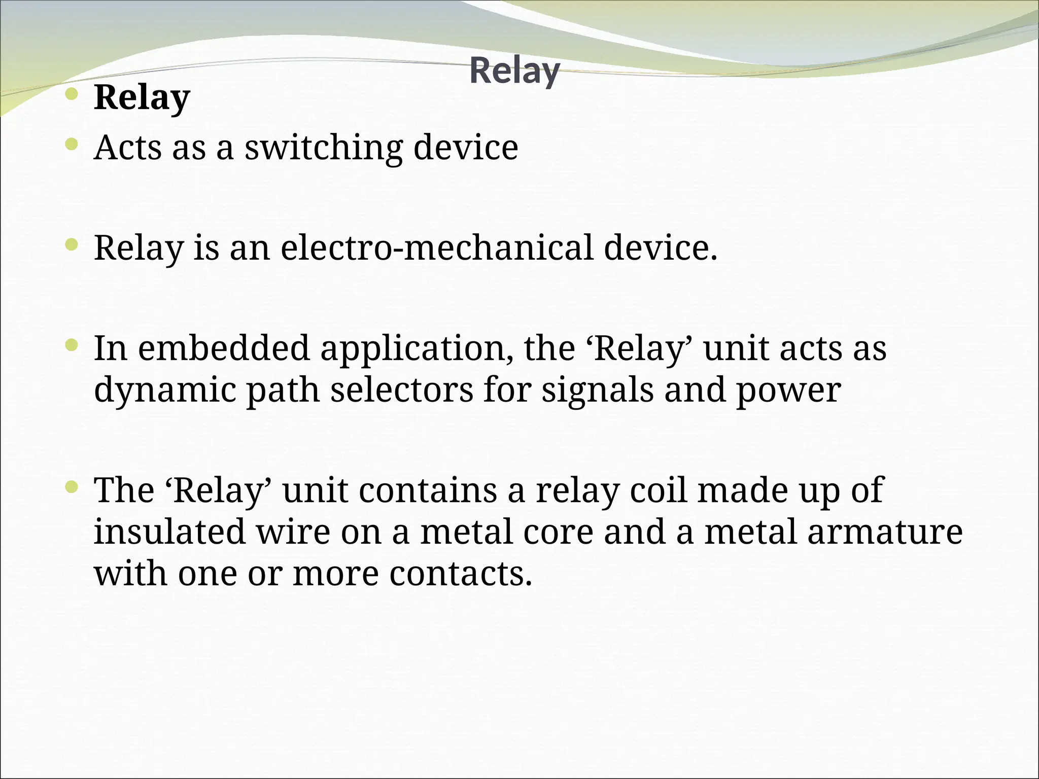 Relay
 Relay
 Acts as a switching device
 Relay is an electro-mechanical device.
 In embedded application, the ‘Relay’ unit acts as
dynamic path selectors for signals and power
 The ‘Relay’ unit contains a relay coil made up of
insulated wire on a metal core and a metal armature
with one or more contacts.
 