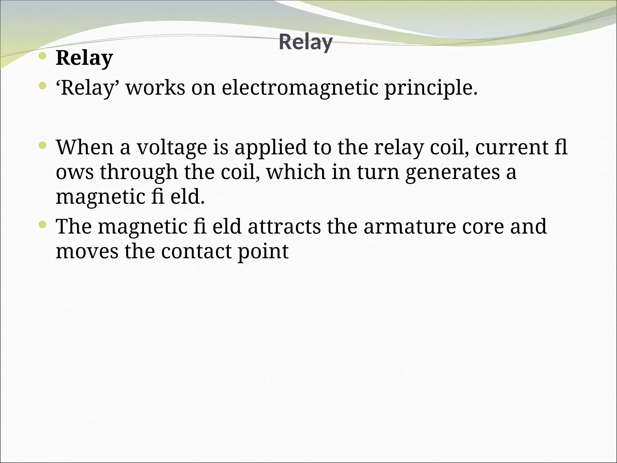 Relay
 Relay
 ‘Relay’ works on electromagnetic principle.
 When a voltage is applied to the relay coil, current fl
ows through the coil, which in turn generates a
magnetic fi eld.
 The magnetic fi eld attracts the armature core and
moves the contact point
 
