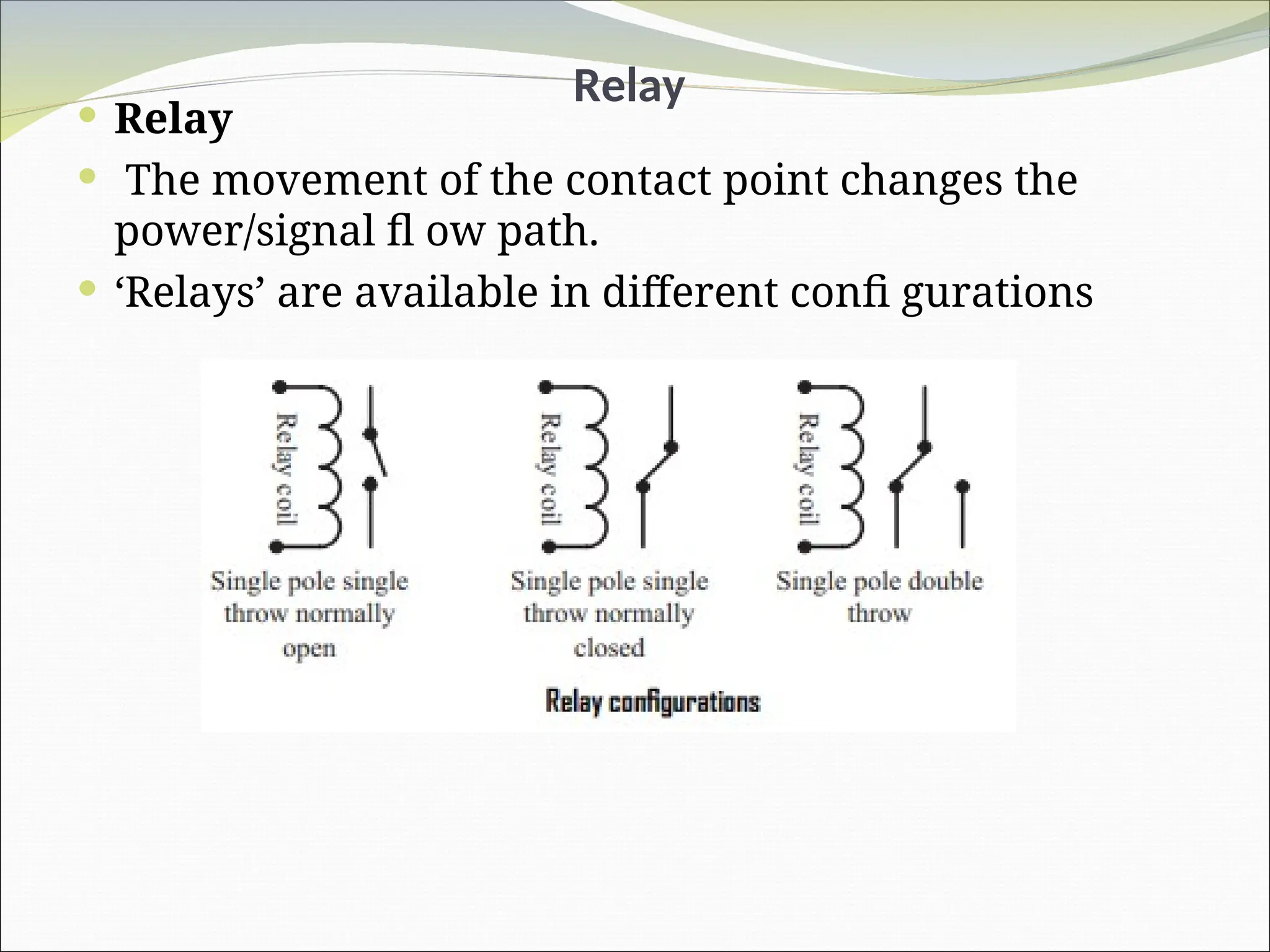 Relay
 Relay
 The movement of the contact point changes the
power/signal fl ow path.
 ‘Relays’ are available in different confi gurations
 