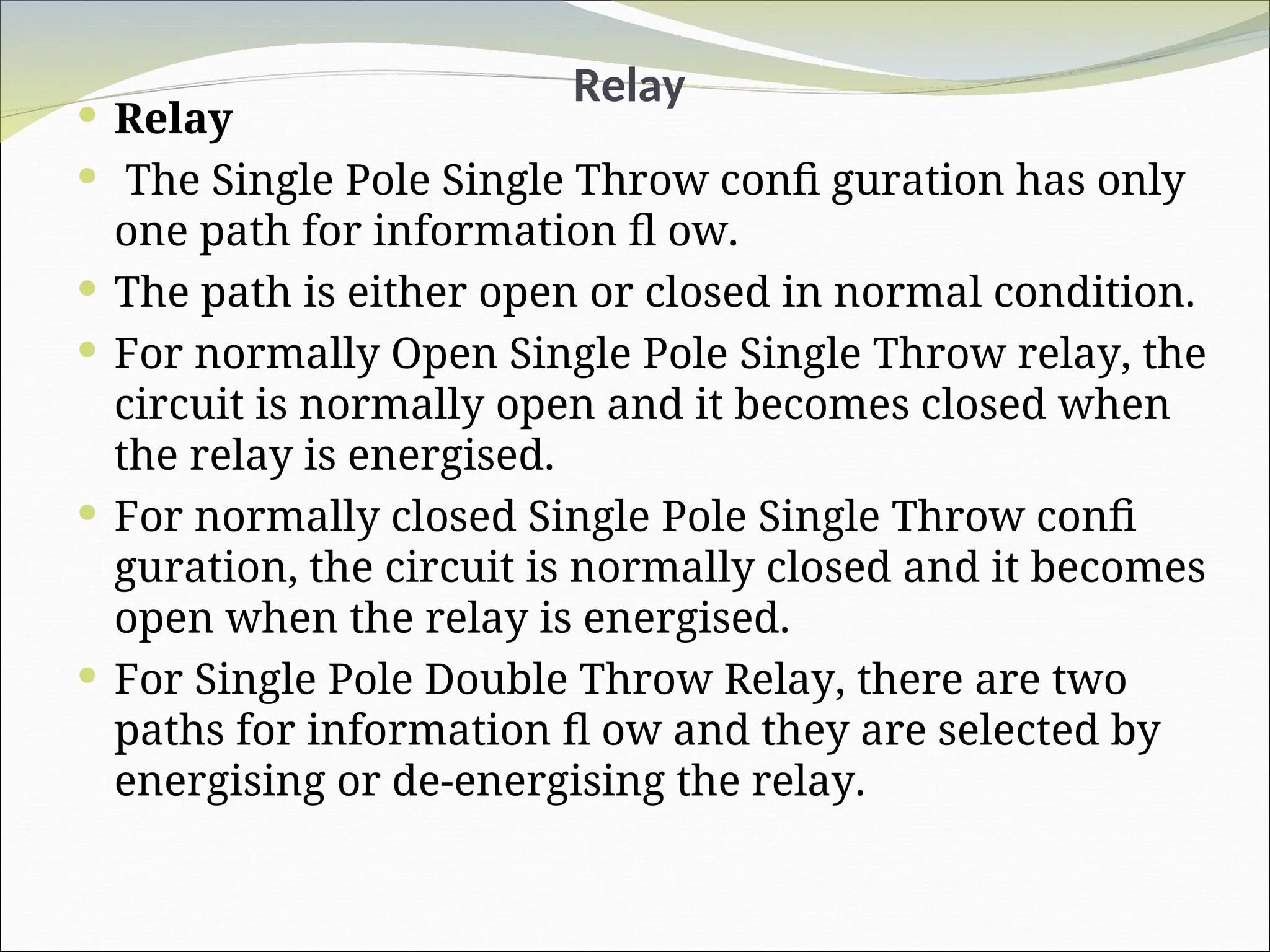 Relay
 Relay
 The Single Pole Single Throw confi guration has only
one path for information fl ow.
 The path is either open or closed in normal condition.
 For normally Open Single Pole Single Throw relay, the
circuit is normally open and it becomes closed when
the relay is energised.
 For normally closed Single Pole Single Throw confi
guration, the circuit is normally closed and it becomes
open when the relay is energised.
 For Single Pole Double Throw Relay, there are two
paths for information fl ow and they are selected by
energising or de-energising the relay.
 