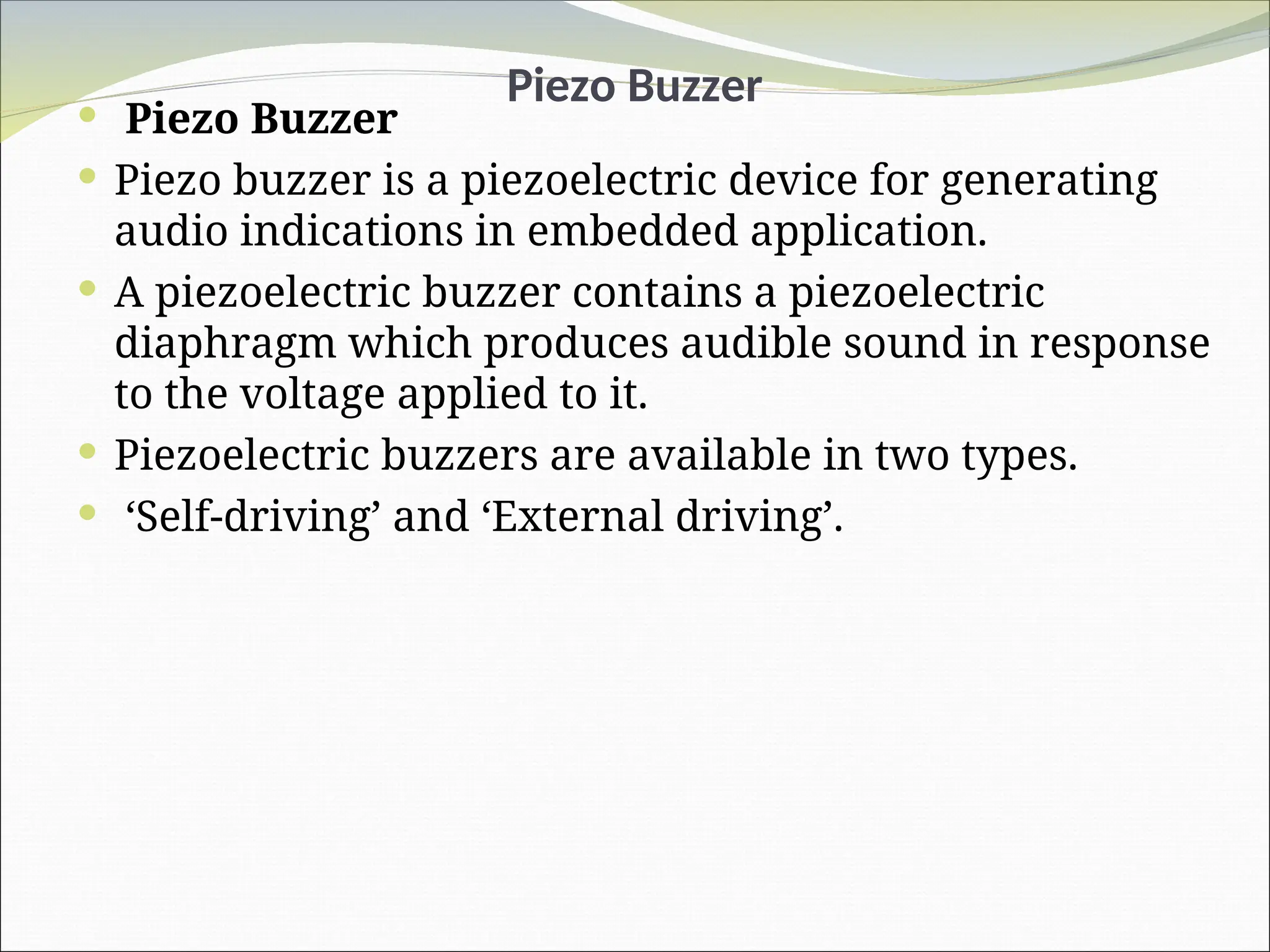 Piezo Buzzer
 Piezo Buzzer
 Piezo buzzer is a piezoelectric device for generating
audio indications in embedded application.
 A piezoelectric buzzer contains a piezoelectric
diaphragm which produces audible sound in response
to the voltage applied to it.
 Piezoelectric buzzers are available in two types.
 ‘Self-driving’ and ‘External driving’.
 