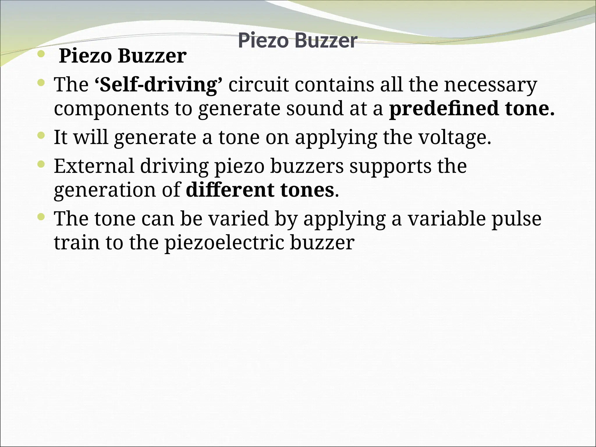 Piezo Buzzer
 Piezo Buzzer
 The ‘Self-driving’ circuit contains all the necessary
components to generate sound at a predefined tone.
 It will generate a tone on applying the voltage.
 External driving piezo buzzers supports the
generation of different tones.
 The tone can be varied by applying a variable pulse
train to the piezoelectric buzzer
 