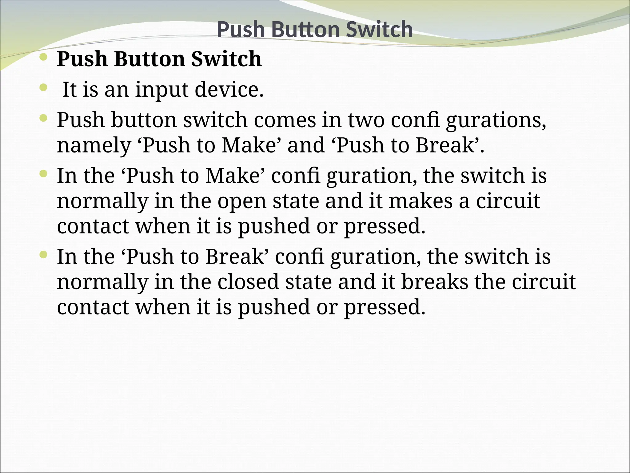 Push Button Switch
 Push Button Switch
 It is an input device.
 Push button switch comes in two confi gurations,
namely ‘Push to Make’ and ‘Push to Break’.
 In the ‘Push to Make’ confi guration, the switch is
normally in the open state and it makes a circuit
contact when it is pushed or pressed.
 In the ‘Push to Break’ confi guration, the switch is
normally in the closed state and it breaks the circuit
contact when it is pushed or pressed.
 