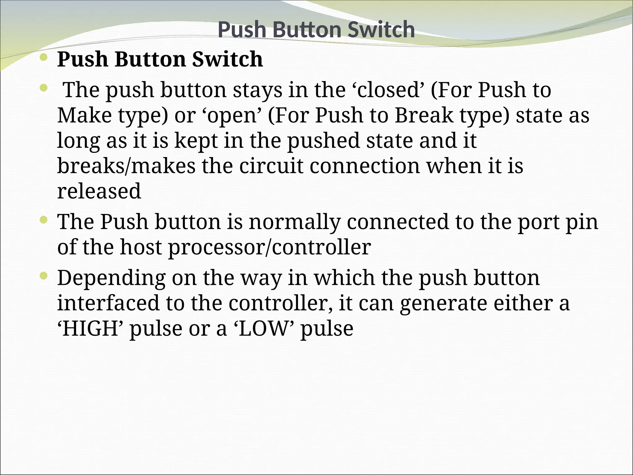 Push Button Switch
 Push Button Switch
 The push button stays in the ‘closed’ (For Push to
Make type) or ‘open’ (For Push to Break type) state as
long as it is kept in the pushed state and it
breaks/makes the circuit connection when it is
released
 The Push button is normally connected to the port pin
of the host processor/controller
 Depending on the way in which the push button
interfaced to the controller, it can generate either a
‘HIGH’ pulse or a ‘LOW’ pulse
 