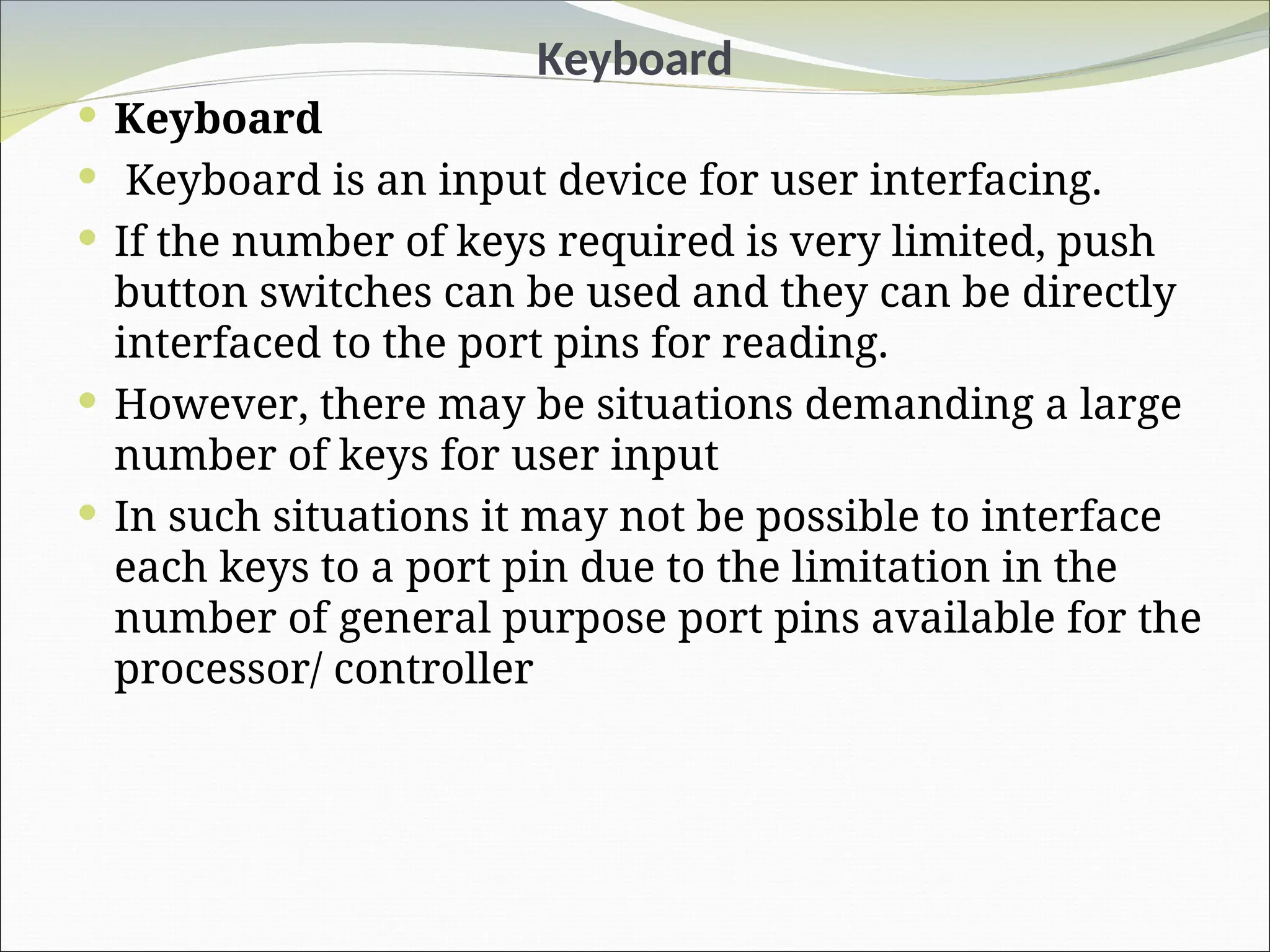 Keyboard
 Keyboard
 Keyboard is an input device for user interfacing.
 If the number of keys required is very limited, push
button switches can be used and they can be directly
interfaced to the port pins for reading.
 However, there may be situations demanding a large
number of keys for user input
 In such situations it may not be possible to interface
each keys to a port pin due to the limitation in the
number of general purpose port pins available for the
processor/ controller
 