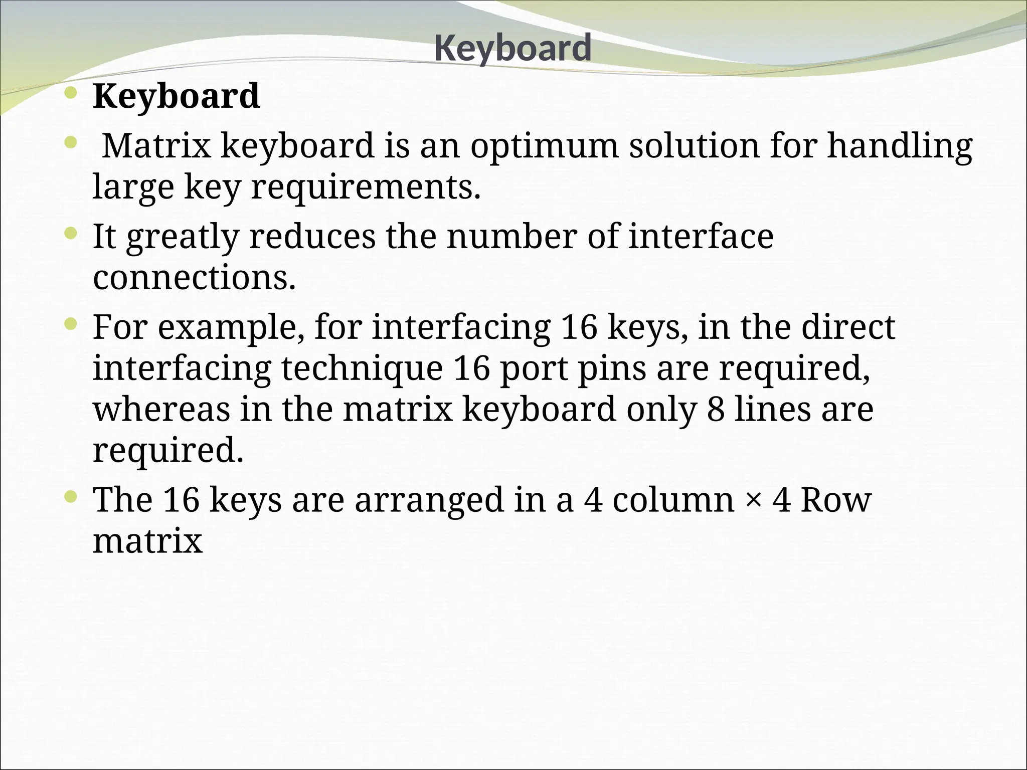 Keyboard
 Keyboard
 Matrix keyboard is an optimum solution for handling
large key requirements.
 It greatly reduces the number of interface
connections.
 For example, for interfacing 16 keys, in the direct
interfacing technique 16 port pins are required,
whereas in the matrix keyboard only 8 lines are
required.
 The 16 keys are arranged in a 4 column × 4 Row
matrix
 