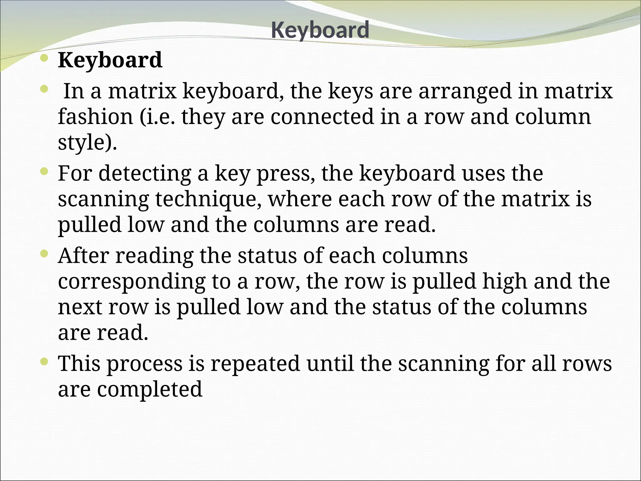 Keyboard
 Keyboard
 In a matrix keyboard, the keys are arranged in matrix
fashion (i.e. they are connected in a row and column
style).
 For detecting a key press, the keyboard uses the
scanning technique, where each row of the matrix is
pulled low and the columns are read.
 After reading the status of each columns
corresponding to a row, the row is pulled high and the
next row is pulled low and the status of the columns
are read.
 This process is repeated until the scanning for all rows
are completed
 