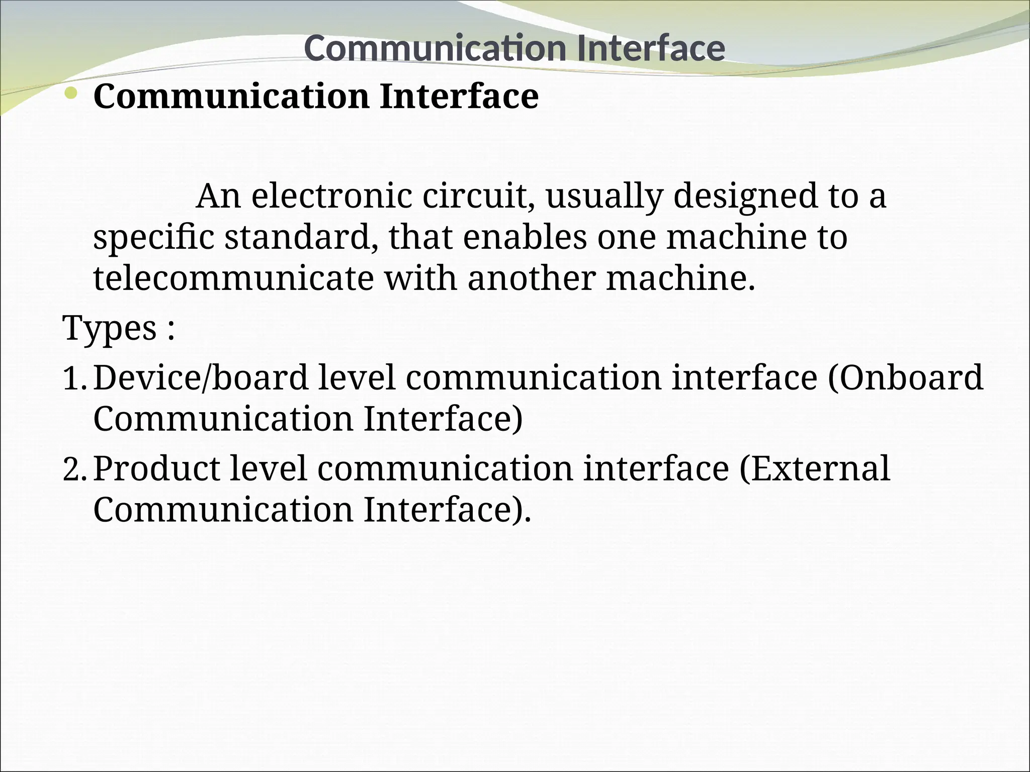 Communication Interface
 Communication Interface
An electronic circuit, usually designed to a
specific standard, that enables one machine to
telecommunicate with another machine.
Types :
1.Device/board level communication interface (Onboard
Communication Interface)
2.Product level communication interface (External
Communication Interface).
 