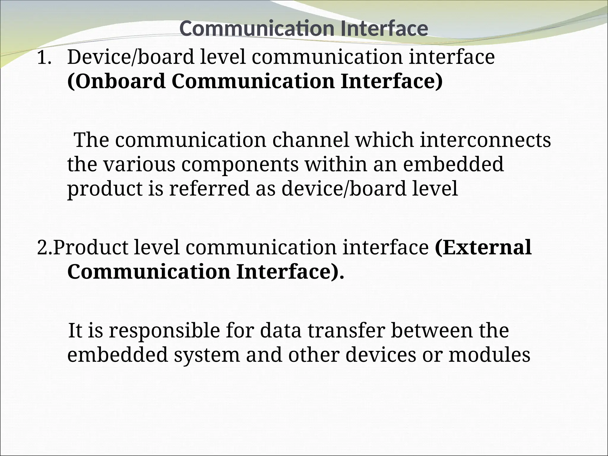 Communication Interface
1. Device/board level communication interface
(Onboard Communication Interface)
The communication channel which interconnects
the various components within an embedded
product is referred as device/board level
2.Product level communication interface (External
Communication Interface).
It is responsible for data transfer between the
embedded system and other devices or modules
 