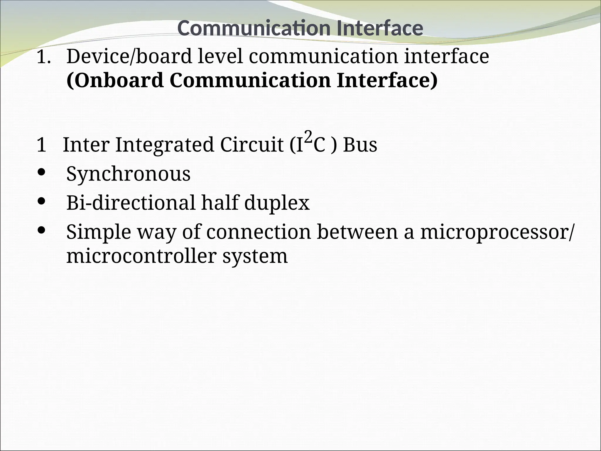 Communication Interface
1. Device/board level communication interface
(Onboard Communication Interface)
1 Inter Integrated Circuit (I2
C ) Bus
 Synchronous
 Bi-directional half duplex
 Simple way of connection between a microprocessor/
microcontroller system
 