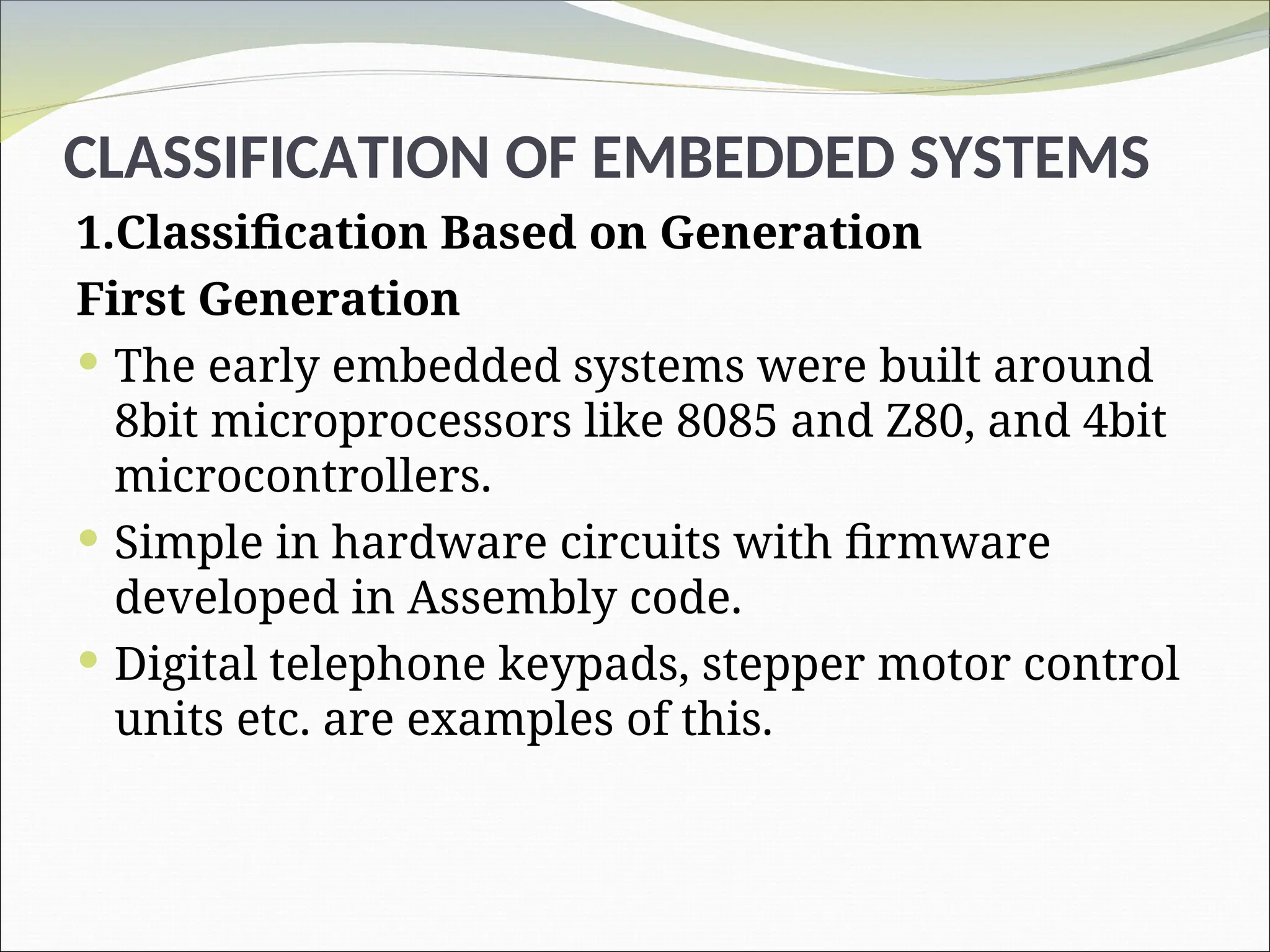 CLASSIFICATION OF EMBEDDED SYSTEMS
1.Classification Based on Generation
First Generation
 The early embedded systems were built around
8bit microprocessors like 8085 and Z80, and 4bit
microcontrollers.
 Simple in hardware circuits with firmware
developed in Assembly code.
 Digital telephone keypads, stepper motor control
units etc. are examples of this.
 