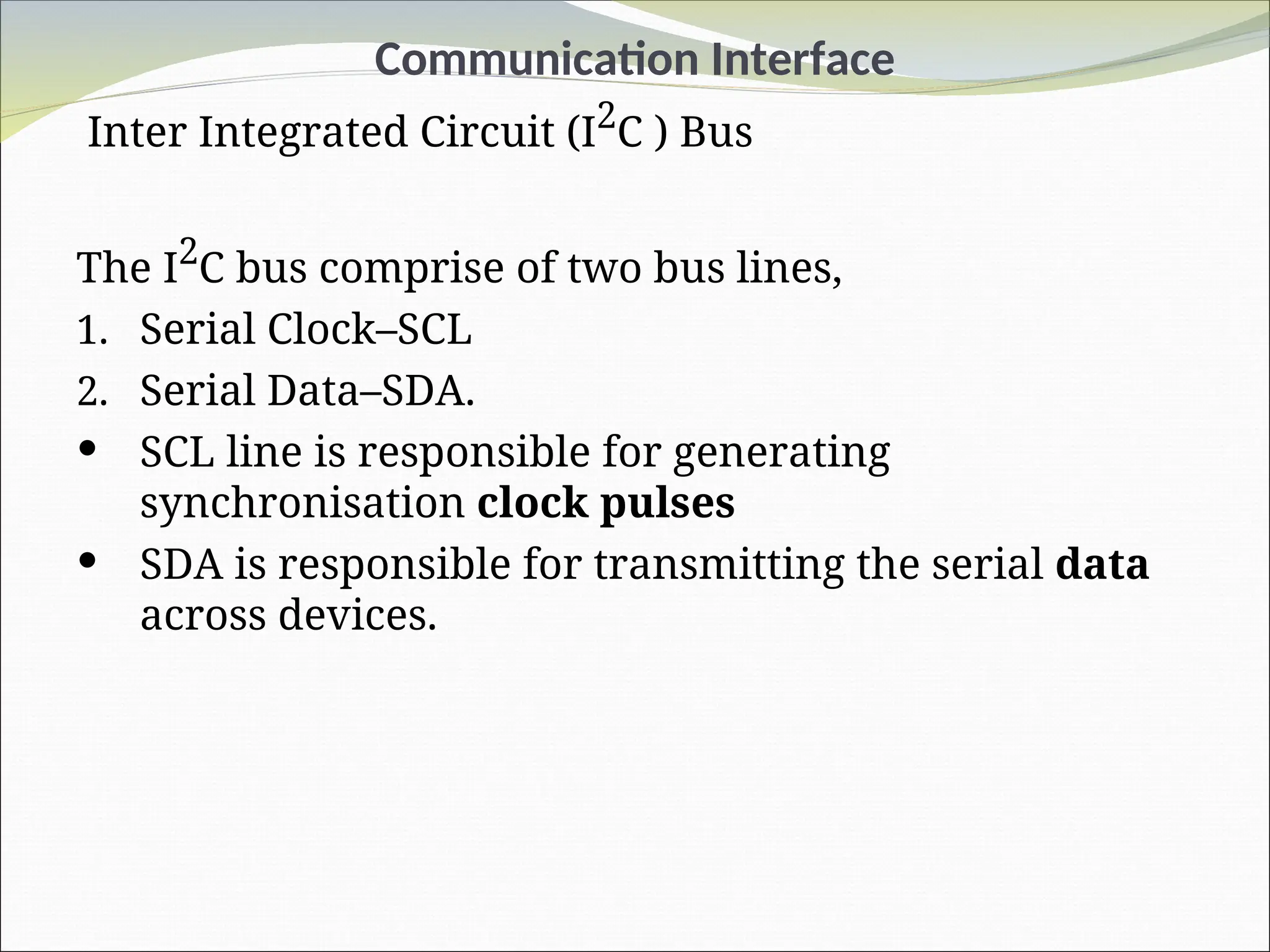 Communication Interface
Inter Integrated Circuit (I2
C ) Bus
The I2
C bus comprise of two bus lines,
1. Serial Clock–SCL
2. Serial Data–SDA.
 SCL line is responsible for generating
synchronisation clock pulses
 SDA is responsible for transmitting the serial data
across devices.
 