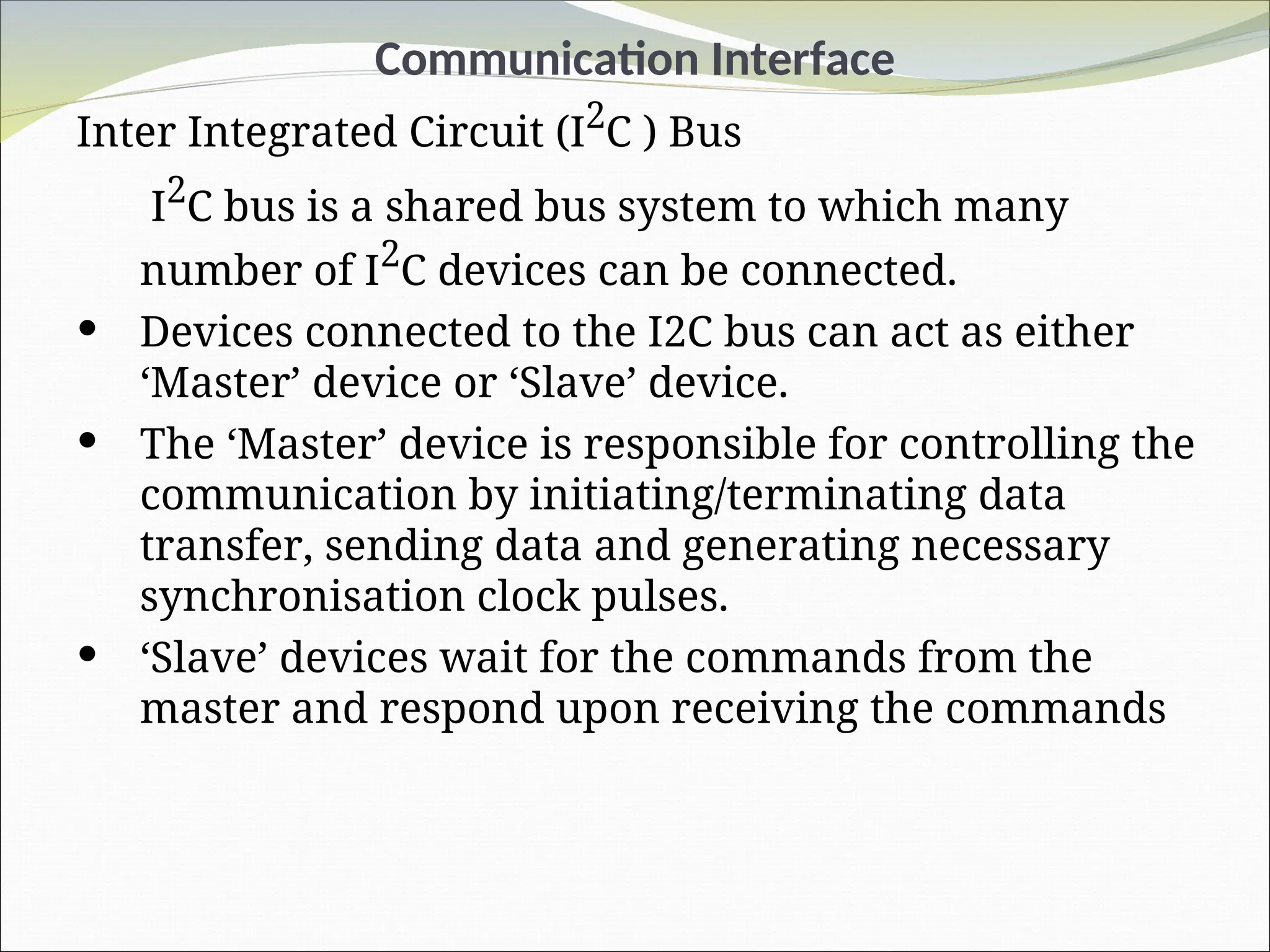 Communication Interface
Inter Integrated Circuit (I2
C ) Bus
I2
C bus is a shared bus system to which many
number of I2
C devices can be connected.
 Devices connected to the I2C bus can act as either
‘Master’ device or ‘Slave’ device.
 The ‘Master’ device is responsible for controlling the
communication by initiating/terminating data
transfer, sending data and generating necessary
synchronisation clock pulses.
 ‘Slave’ devices wait for the commands from the
master and respond upon receiving the commands
 