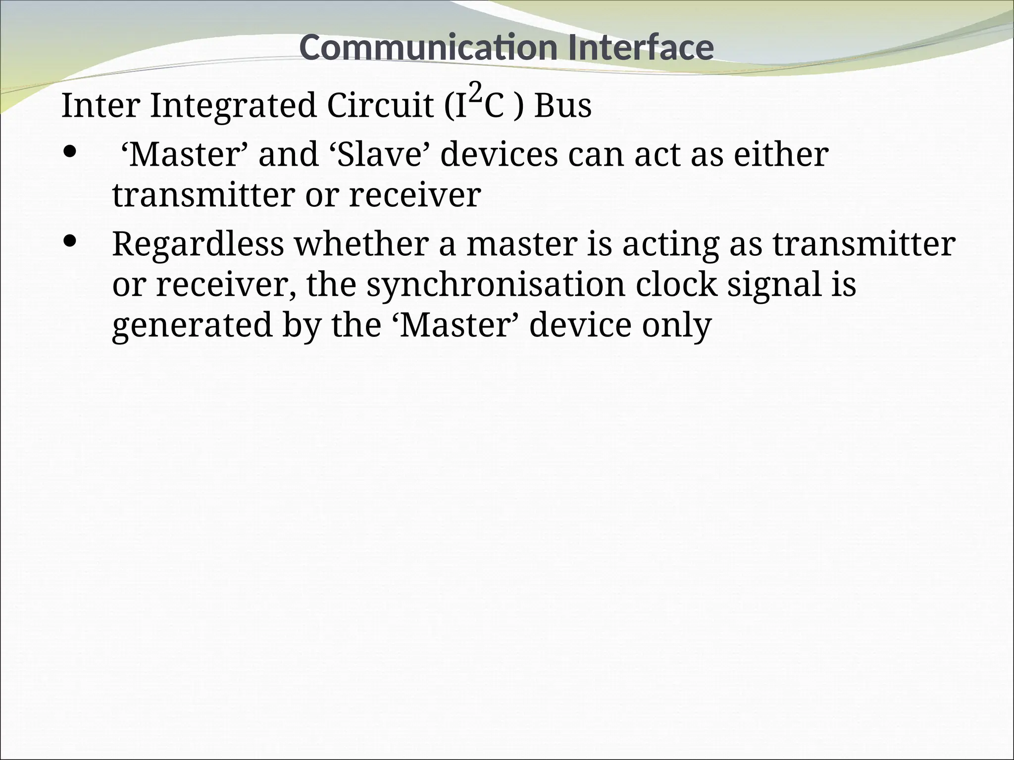 Communication Interface
Inter Integrated Circuit (I2
C ) Bus
 ‘Master’ and ‘Slave’ devices can act as either
transmitter or receiver
 Regardless whether a master is acting as transmitter
or receiver, the synchronisation clock signal is
generated by the ‘Master’ device only
 