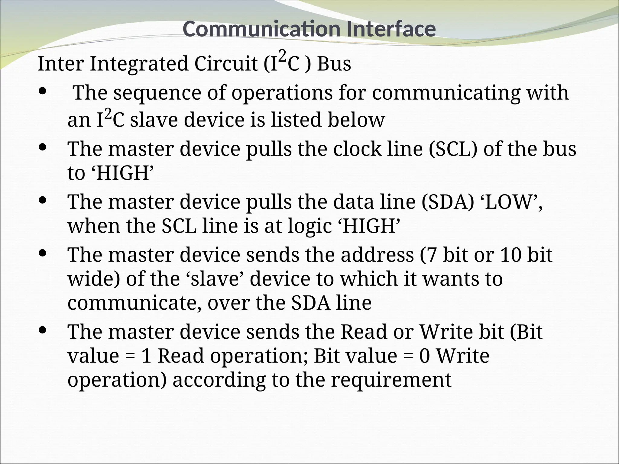 Communication Interface
Inter Integrated Circuit (I2
C ) Bus
 The sequence of operations for communicating with
an I2
C slave device is listed below
 The master device pulls the clock line (SCL) of the bus
to ‘HIGH’
 The master device pulls the data line (SDA) ‘LOW’,
when the SCL line is at logic ‘HIGH’
 The master device sends the address (7 bit or 10 bit
wide) of the ‘slave’ device to which it wants to
communicate, over the SDA line
 The master device sends the Read or Write bit (Bit
value = 1 Read operation; Bit value = 0 Write
operation) according to the requirement
 