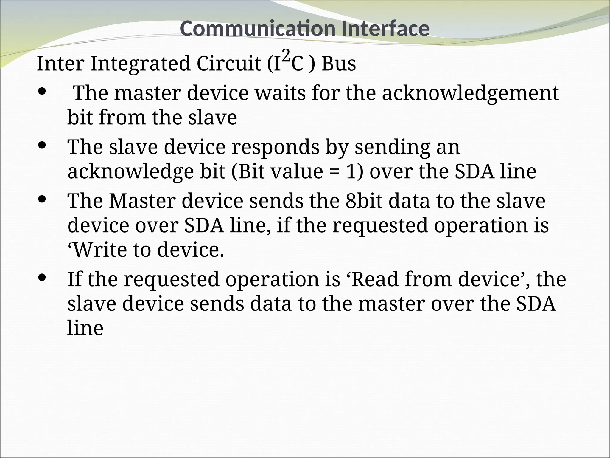 Communication Interface
Inter Integrated Circuit (I2
C ) Bus
 The master device waits for the acknowledgement
bit from the slave
 The slave device responds by sending an
acknowledge bit (Bit value = 1) over the SDA line
 The Master device sends the 8bit data to the slave
device over SDA line, if the requested operation is
‘Write to device.
 If the requested operation is ‘Read from device’, the
slave device sends data to the master over the SDA
line
 