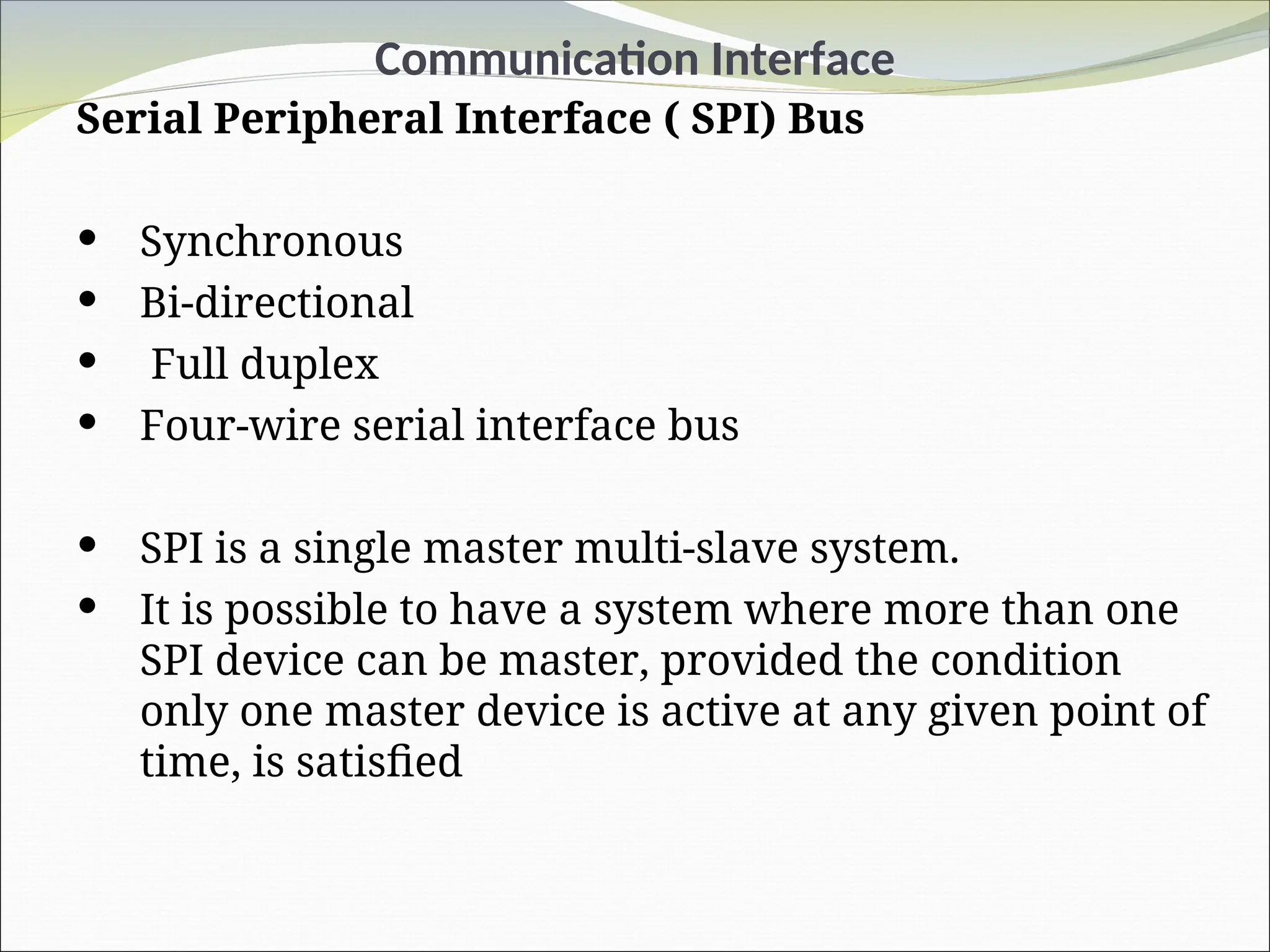 Communication Interface
Serial Peripheral Interface ( SPI) Bus
 Synchronous
 Bi-directional
 Full duplex
 Four-wire serial interface bus
 SPI is a single master multi-slave system.
 It is possible to have a system where more than one
SPI device can be master, provided the condition
only one master device is active at any given point of
time, is satisfied
 