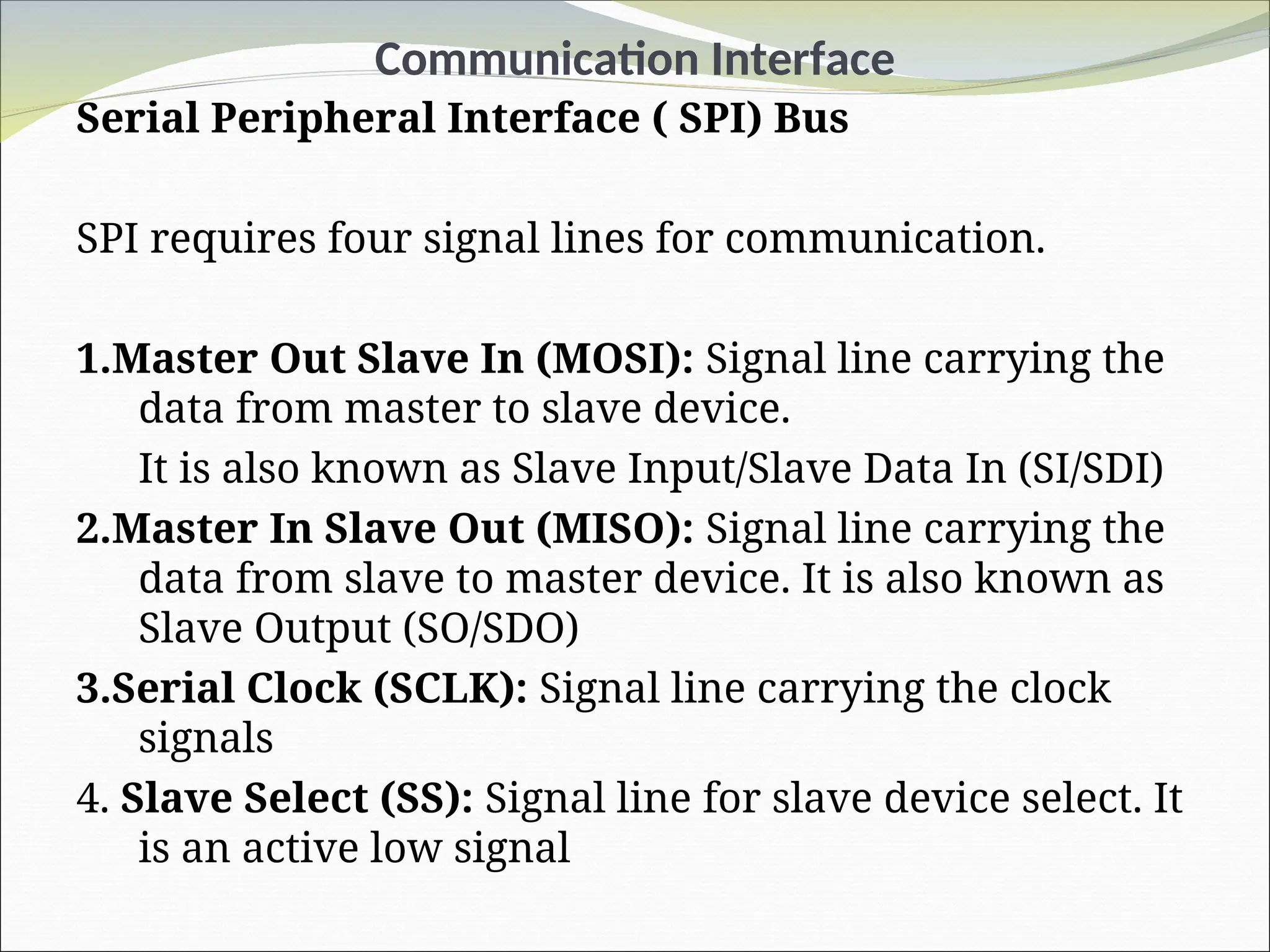 Communication Interface
Serial Peripheral Interface ( SPI) Bus
SPI requires four signal lines for communication.
1.Master Out Slave In (MOSI): Signal line carrying the
data from master to slave device.
It is also known as Slave Input/Slave Data In (SI/SDI)
2.Master In Slave Out (MISO): Signal line carrying the
data from slave to master device. It is also known as
Slave Output (SO/SDO)
3.Serial Clock (SCLK): Signal line carrying the clock
signals
4. Slave Select (SS): Signal line for slave device select. It
is an active low signal
 
