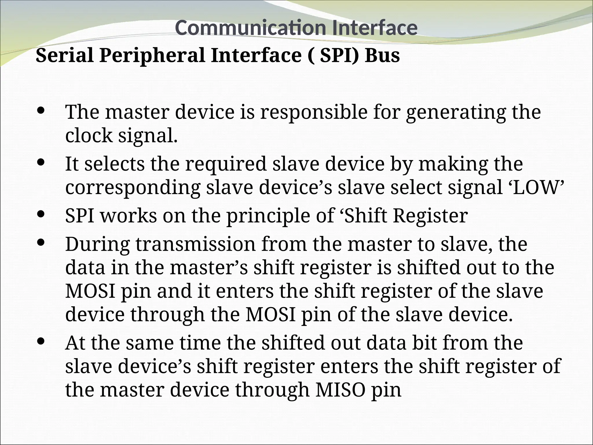 Communication Interface
Serial Peripheral Interface ( SPI) Bus
 The master device is responsible for generating the
clock signal.
 It selects the required slave device by making the
corresponding slave device’s slave select signal ‘LOW’
 SPI works on the principle of ‘Shift Register
 During transmission from the master to slave, the
data in the master’s shift register is shifted out to the
MOSI pin and it enters the shift register of the slave
device through the MOSI pin of the slave device.
 At the same time the shifted out data bit from the
slave device’s shift register enters the shift register of
the master device through MISO pin
 