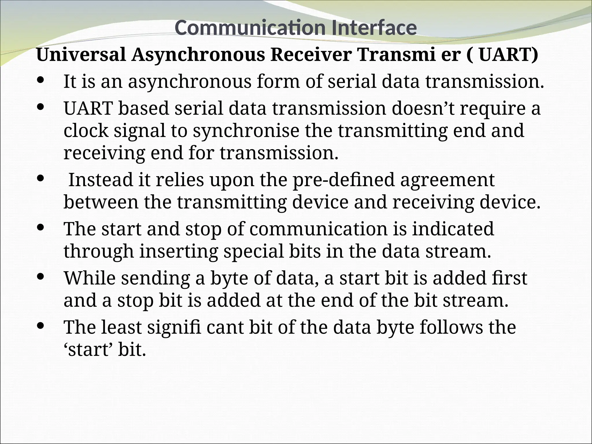 Communication Interface
Universal Asynchronous Receiver Transmi er ( UART)
 It is an asynchronous form of serial data transmission.
 UART based serial data transmission doesn’t require a
clock signal to synchronise the transmitting end and
receiving end for transmission.
 Instead it relies upon the pre-defined agreement
between the transmitting device and receiving device.
 The start and stop of communication is indicated
through inserting special bits in the data stream.
 While sending a byte of data, a start bit is added first
and a stop bit is added at the end of the bit stream.
 The least signifi cant bit of the data byte follows the
‘start’ bit.
 