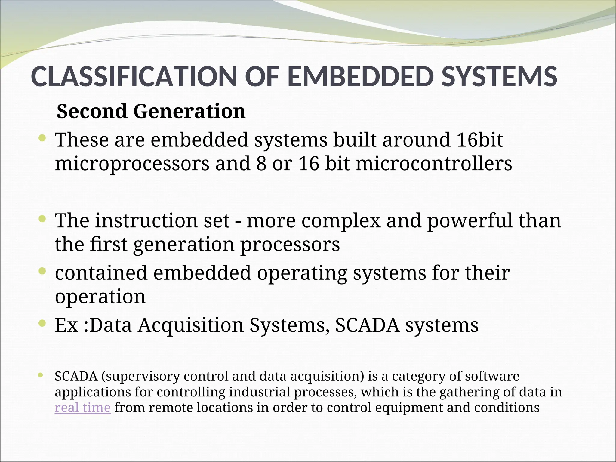 CLASSIFICATION OF EMBEDDED SYSTEMS
Second Generation
 These are embedded systems built around 16bit
microprocessors and 8 or 16 bit microcontrollers
 The instruction set - more complex and powerful than
the first generation processors
 contained embedded operating systems for their
operation
 Ex :Data Acquisition Systems, SCADA systems
 SCADA (supervisory control and data acquisition) is a category of software
applications for controlling industrial processes, which is the gathering of data in
real time from remote locations in order to control equipment and conditions
 