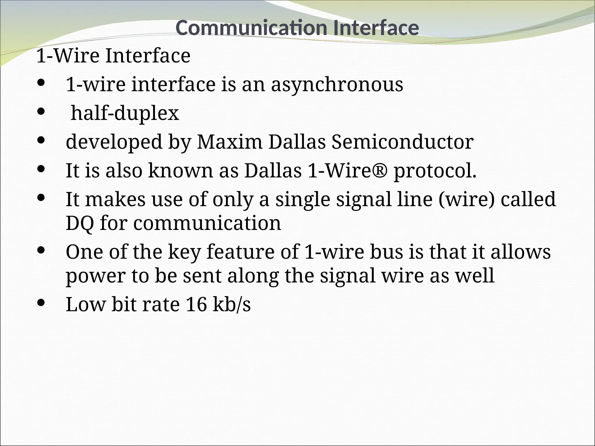 Communication Interface
1-Wire Interface
 1-wire interface is an asynchronous
 half-duplex
 developed by Maxim Dallas Semiconductor
 It is also known as Dallas 1-Wire® protocol.
 It makes use of only a single signal line (wire) called
DQ for communication
 One of the key feature of 1-wire bus is that it allows
power to be sent along the signal wire as well
 Low bit rate 16 kb/s
 