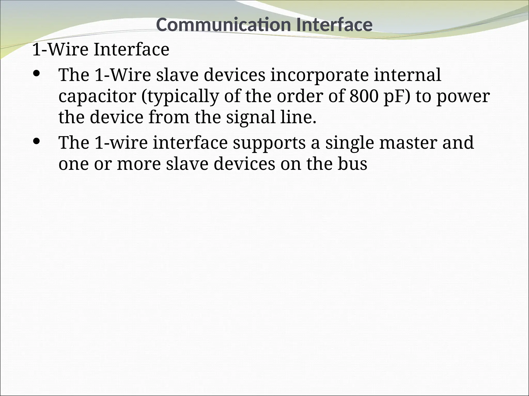 Communication Interface
1-Wire Interface
 The 1-Wire slave devices incorporate internal
capacitor (typically of the order of 800 pF) to power
the device from the signal line.
 The 1-wire interface supports a single master and
one or more slave devices on the bus
 