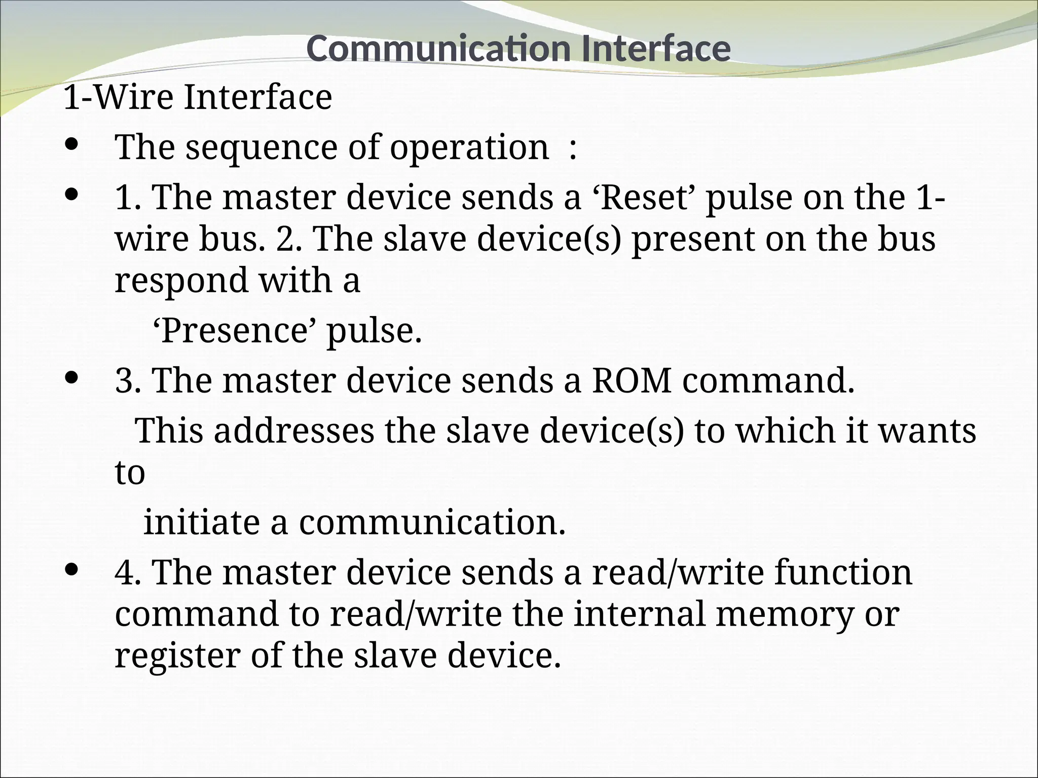 Communication Interface
1-Wire Interface
 The sequence of operation :
 1. The master device sends a ‘Reset’ pulse on the 1-
wire bus. 2. The slave device(s) present on the bus
respond with a
‘Presence’ pulse.
 3. The master device sends a ROM command.
This addresses the slave device(s) to which it wants
to
initiate a communication.
 4. The master device sends a read/write function
command to read/write the internal memory or
register of the slave device.
 