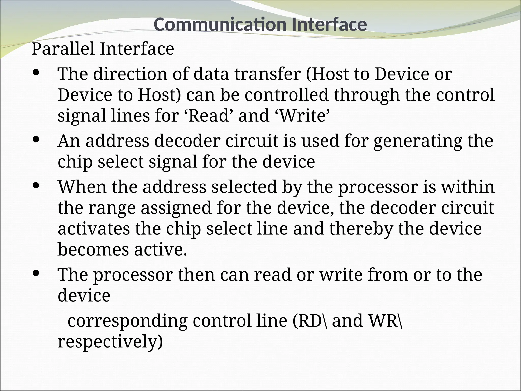 Communication Interface
Parallel Interface
 The direction of data transfer (Host to Device or
Device to Host) can be controlled through the control
signal lines for ‘Read’ and ‘Write’
 An address decoder circuit is used for generating the
chip select signal for the device
 When the address selected by the processor is within
the range assigned for the device, the decoder circuit
activates the chip select line and thereby the device
becomes active.
 The processor then can read or write from or to the
device
corresponding control line (RD and WR
respectively)
 