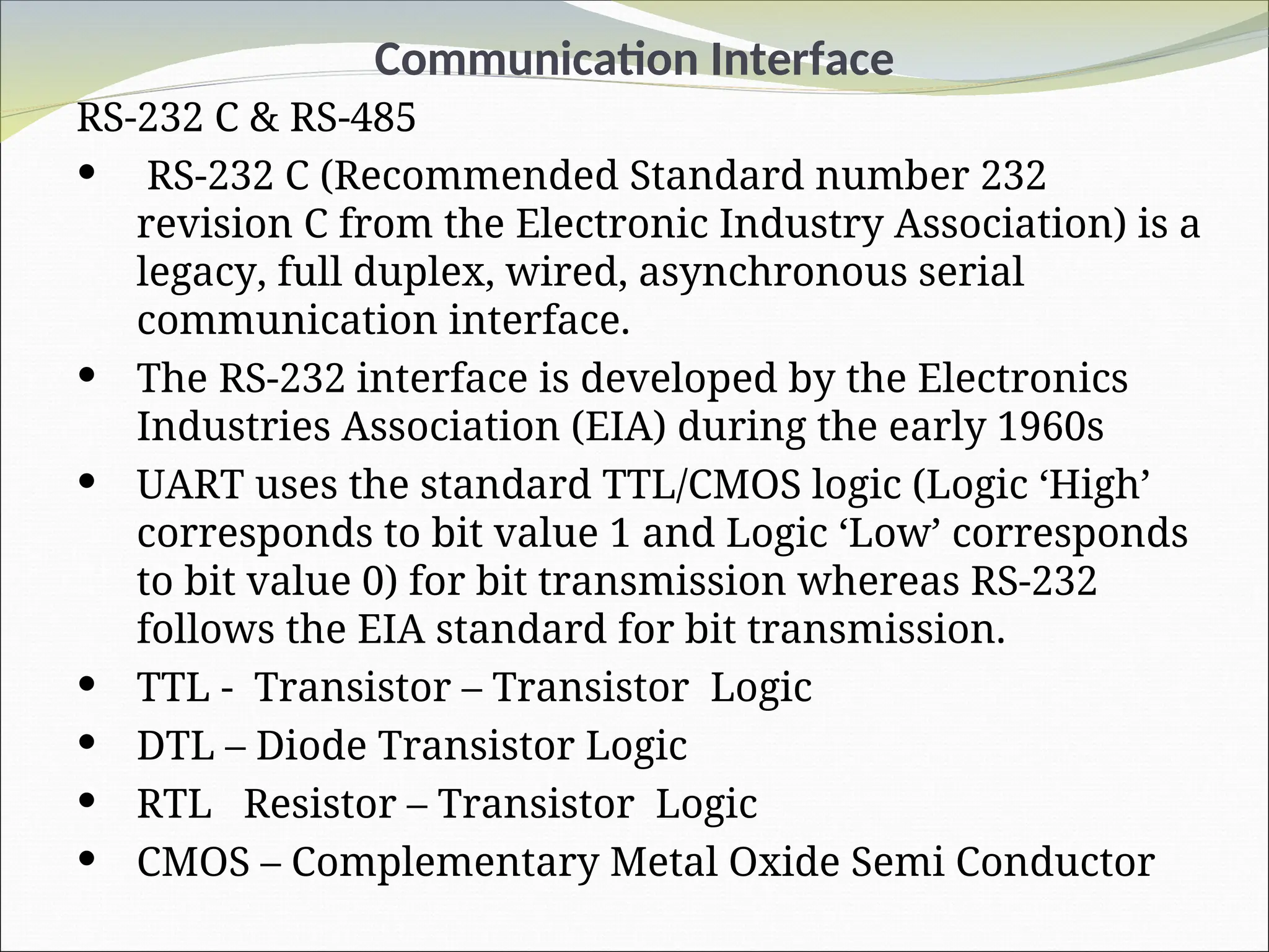 Communication Interface
RS-232 C & RS-485
 RS-232 C (Recommended Standard number 232
revision C from the Electronic Industry Association) is a
legacy, full duplex, wired, asynchronous serial
communication interface.
 The RS-232 interface is developed by the Electronics
Industries Association (EIA) during the early 1960s
 UART uses the standard TTL/CMOS logic (Logic ‘High’
corresponds to bit value 1 and Logic ‘Low’ corresponds
to bit value 0) for bit transmission whereas RS-232
follows the EIA standard for bit transmission.
 TTL - Transistor – Transistor Logic
 DTL – Diode Transistor Logic
 RTL Resistor – Transistor Logic
 CMOS – Complementary Metal Oxide Semi Conductor
 